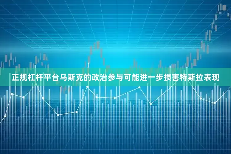 正规杠杆平台马斯克的政治参与可能进一步损害特斯拉表现