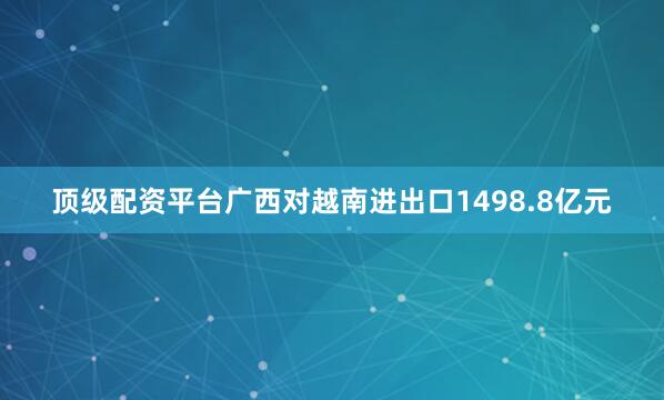 顶级配资平台广西对越南进出口1498.8亿元