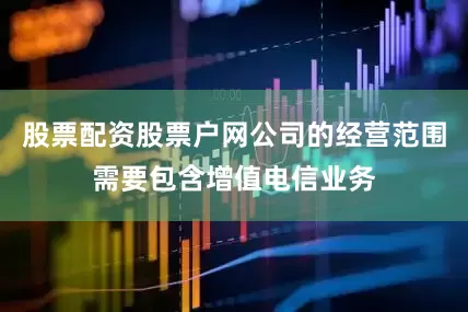股票配资股票户网公司的经营范围需要包含增值电信业务