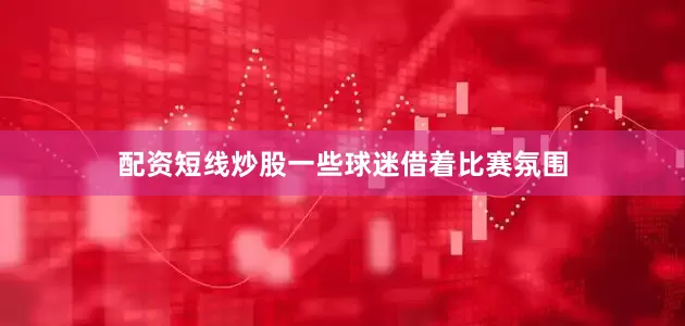 配资短线炒股一些球迷借着比赛氛围