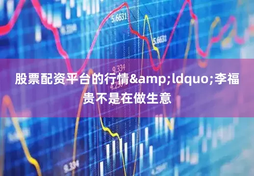 股票配资平台的行情&ldquo;李福贵不是在做生意