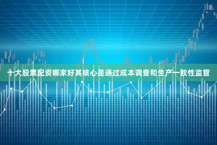 十大股票配资哪家好其核心是通过成本调查和生产一致性监管