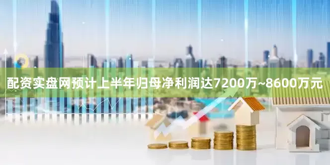 配资实盘网预计上半年归母净利润达7200万~8600万元