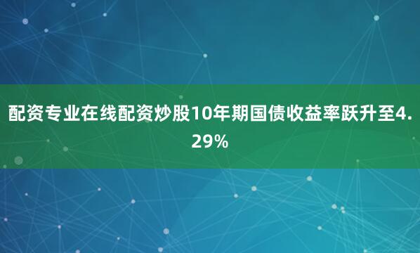 配资专业在线配资炒股10年期国债收益率跃升至4.29%