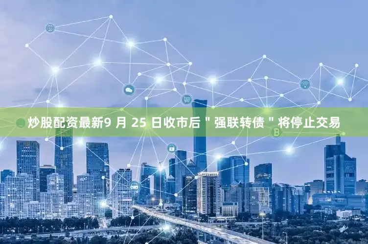 炒股配资最新9 月 25 日收市后＂强联转债＂将停止交易