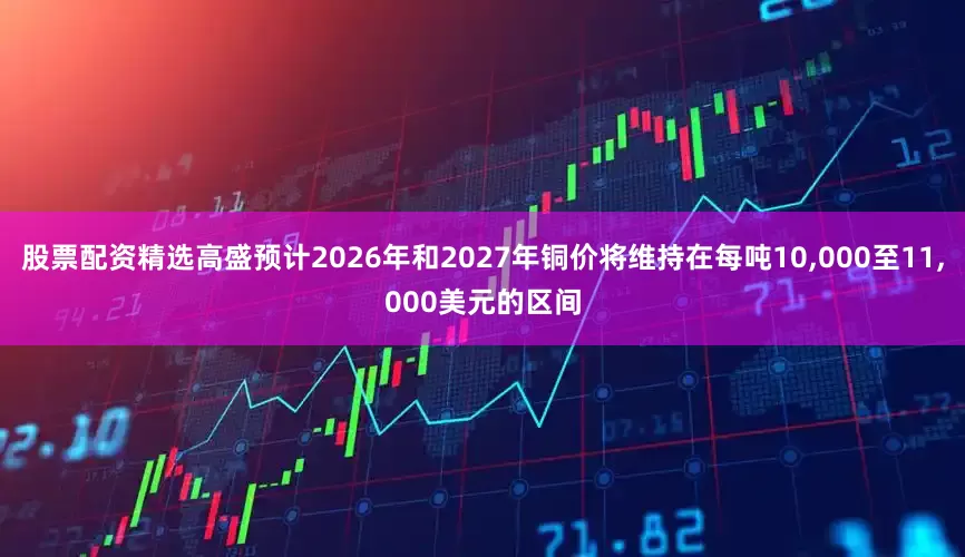 股票配资精选高盛预计2026年和2027年铜价将维持在每吨10,000至11,000美元的区间