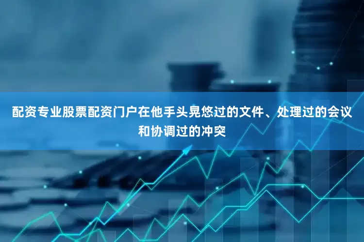 配资专业股票配资门户在他手头晃悠过的文件、处理过的会议和协调过的冲突