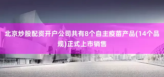 北京炒股配资开户公司共有8个自主疫苗产品(14个品规)正式上市销售